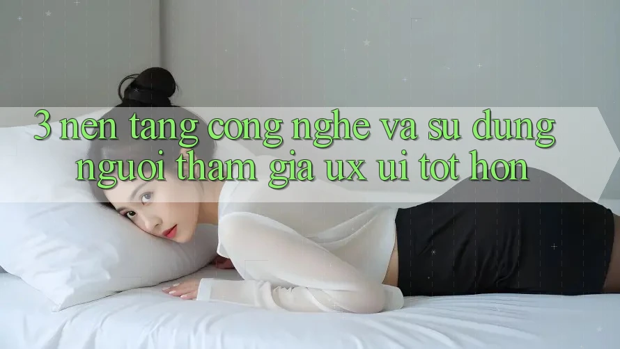 3. Nền tảng công nghệ và Sử dụng người tham gia (UX/UI) tốt hơn