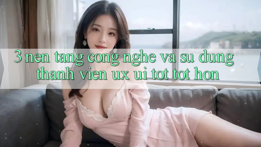 3. Nền tảng công nghệ và Sử dụng thành viên (UX/UI) tốt tốt hơn