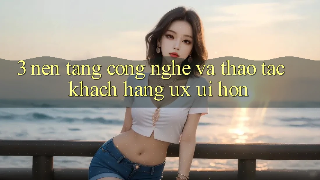 3. Nền tảng công nghệ và Thao tác khách hàng (UX/UI) hơn