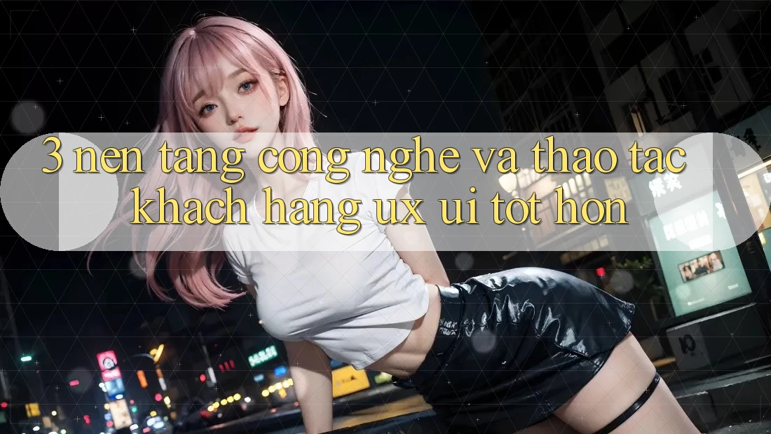 3. Nền tảng công nghệ và Thao tác khách hàng (UX/UI) tốt hơn