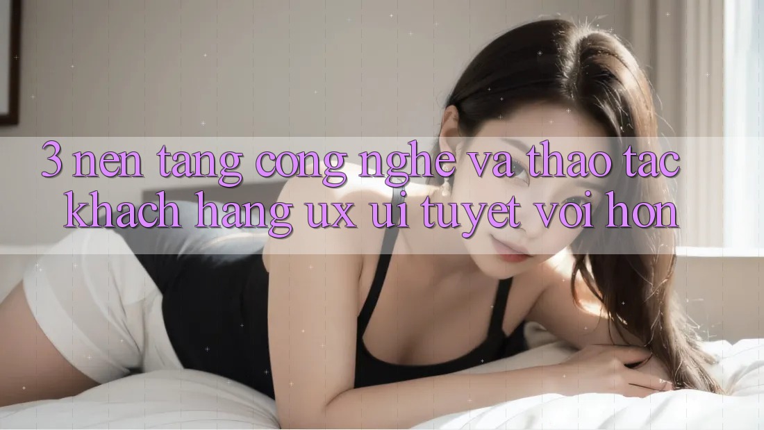 3. Nền tảng công nghệ và Thao tác khách hàng (UX/UI) tuyệt vời hơn