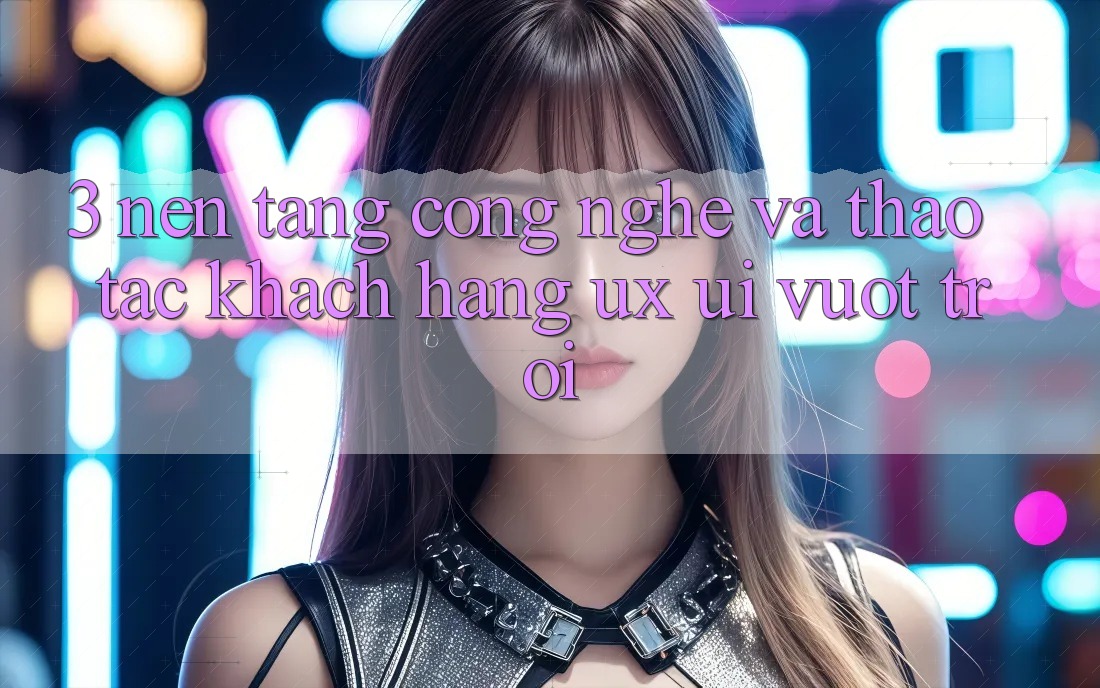 3. Nền tảng công nghệ và Thao tác khách hàng (UX/UI) vượt trội
