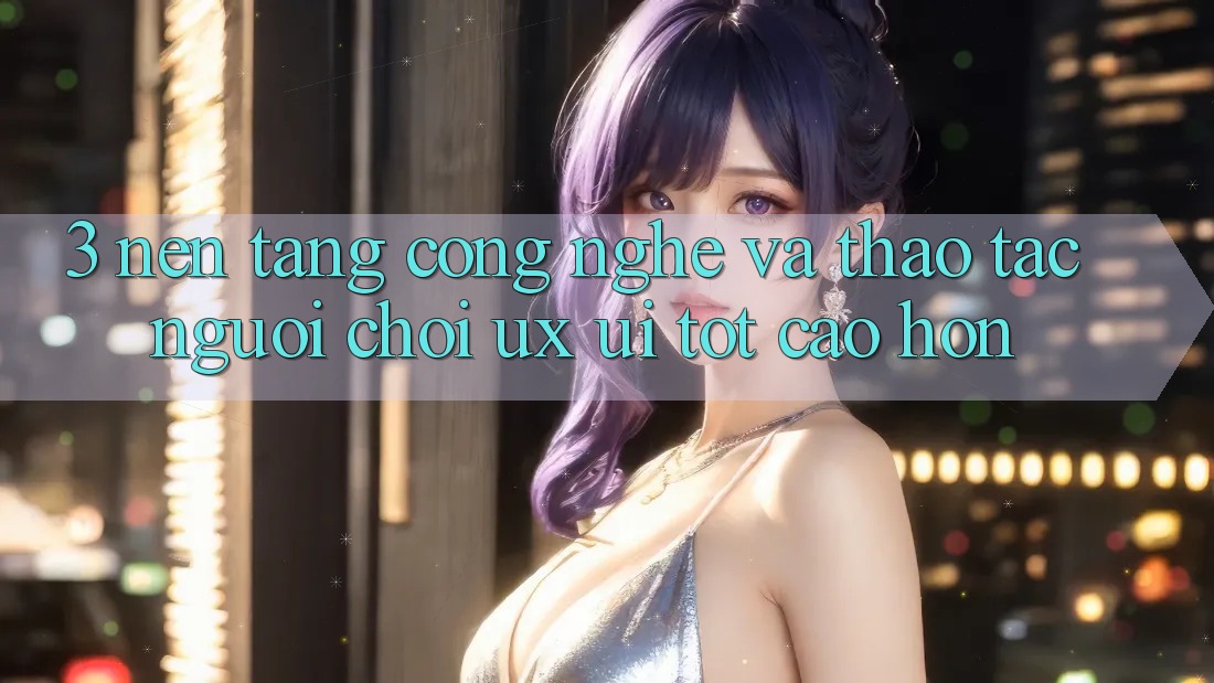 3. Nền tảng công nghệ và Thao tác người chơi (UX/UI) tốt cao hơn