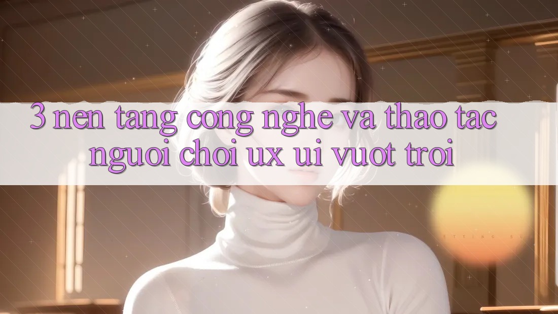 3. Nền tảng công nghệ và Thao tác người chơi (UX/UI) vượt trội