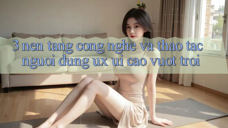 3. Nền tảng công nghệ và Thao tác người dùng (UX/UI) cao vượt trội