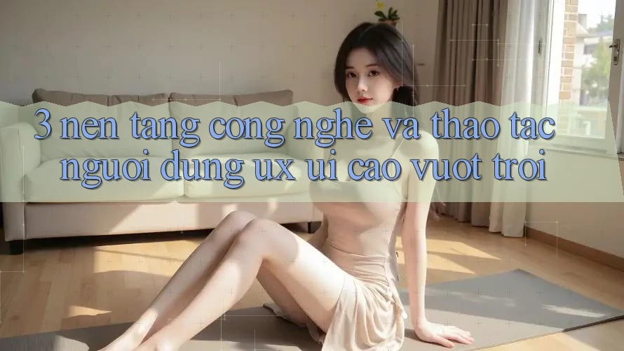 3. Nền tảng công nghệ và Thao tác người dùng (UX/UI) cao vượt trội