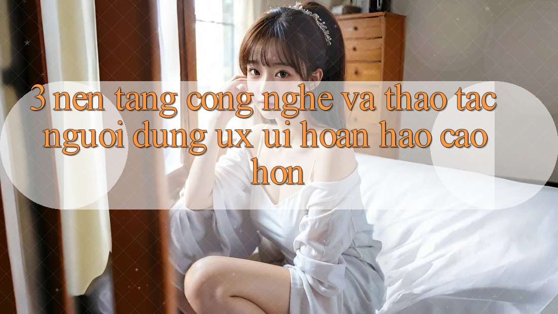 3. Nền tảng công nghệ và Thao tác người dùng (UX/UI) hoàn hảo cao hơn