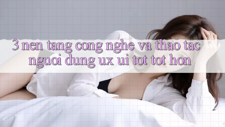 3. Nền tảng công nghệ và Thao tác người dùng (UX/UI) tốt tốt hơn