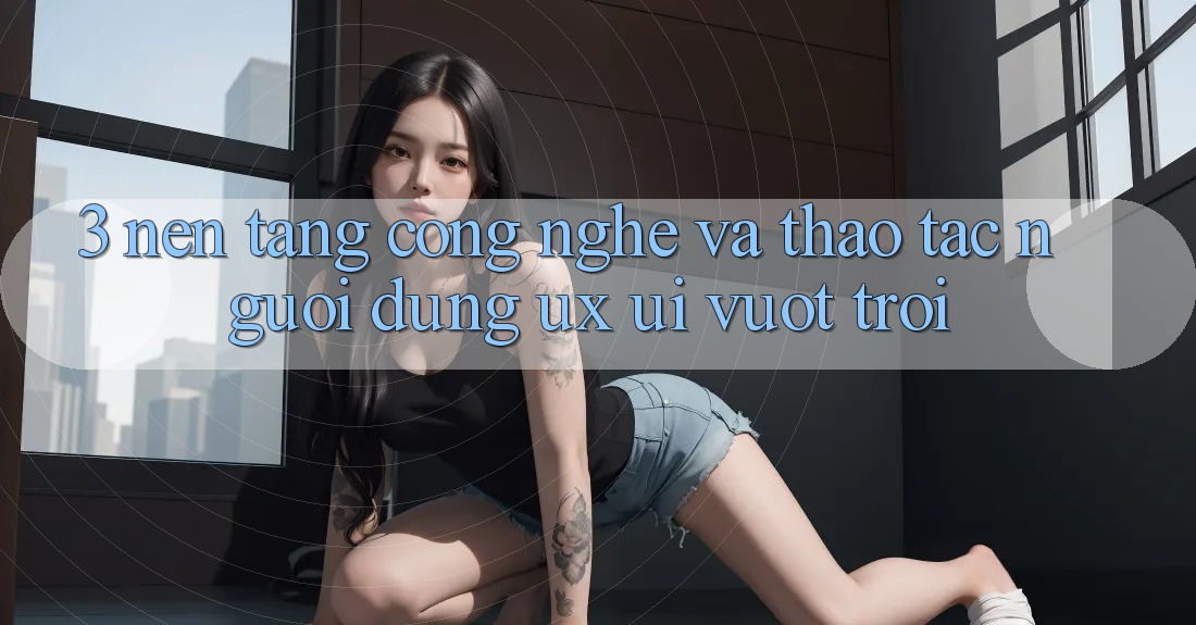 3. Nền tảng công nghệ và Thao tác người dùng (UX/UI) vượt trội