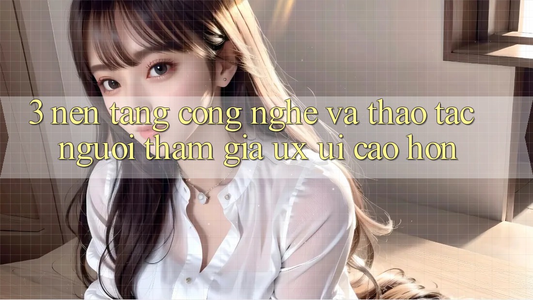 3. Nền tảng công nghệ và Thao tác người tham gia (UX/UI) cao hơn