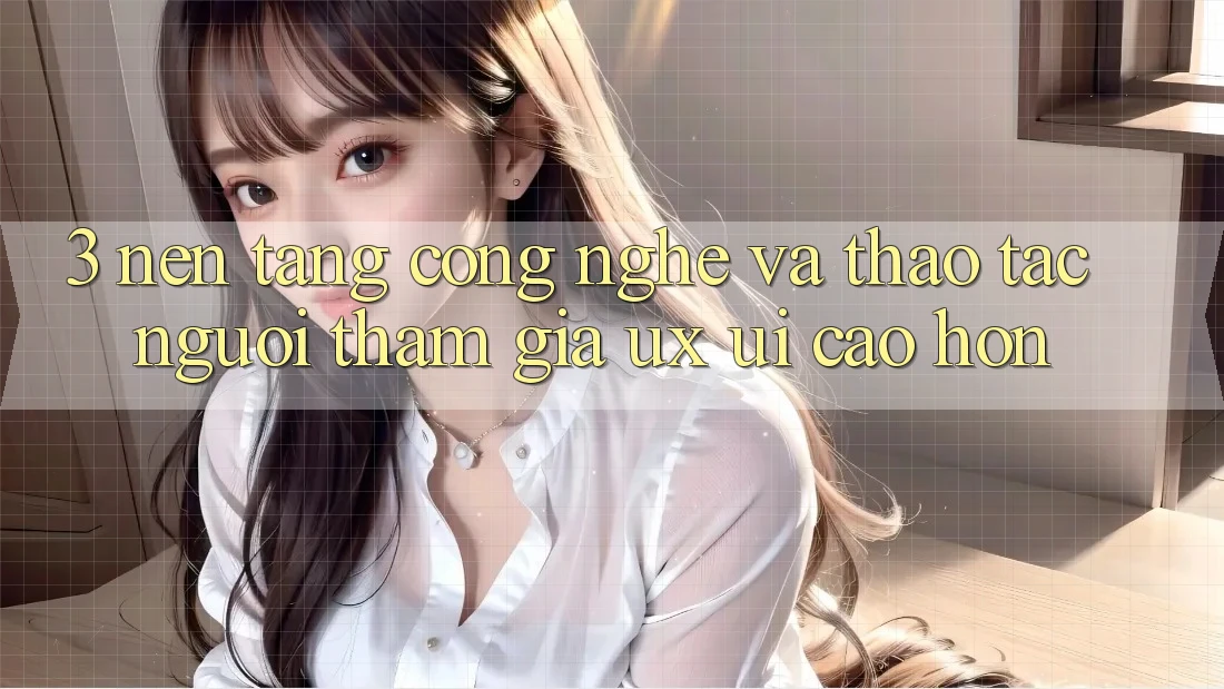 3. Nền tảng công nghệ và Thao tác người tham gia (UX/UI) cao hơn