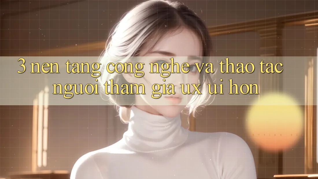 3. Nền tảng công nghệ và Thao tác người tham gia (UX/UI) hơn
