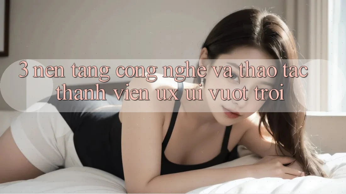 3. Nền tảng công nghệ và Thao tác thành viên (UX/UI) vượt trội