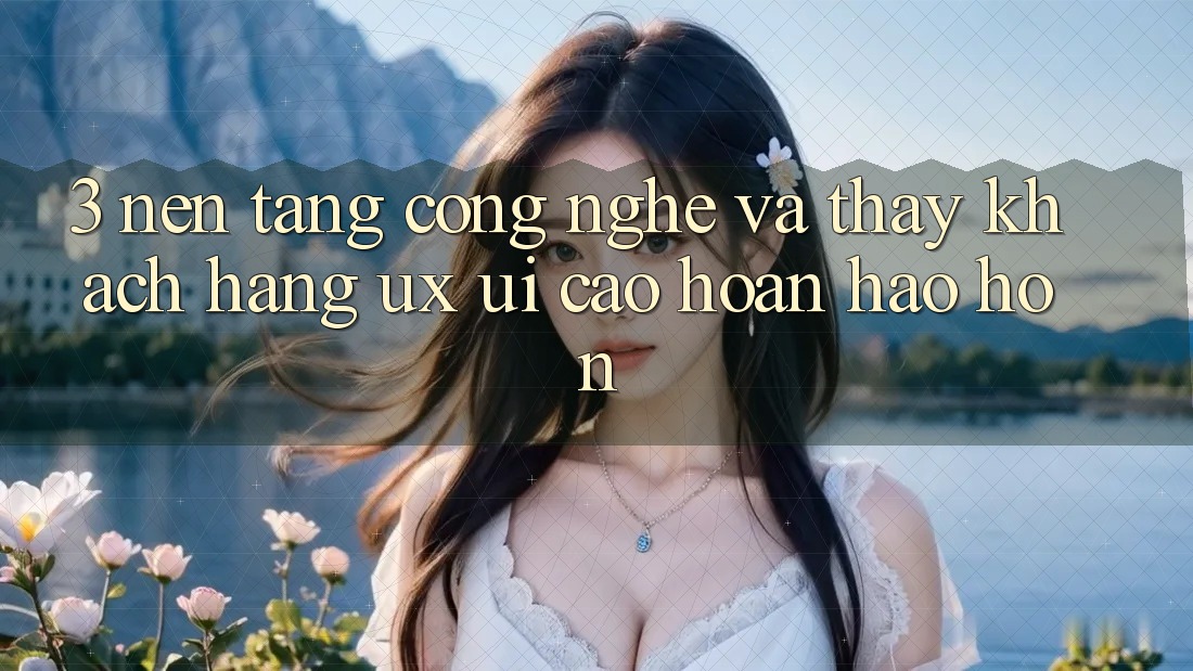 3. Nền tảng công nghệ và Thấy khách hàng (UX/UI) cao hoàn hảo hơn