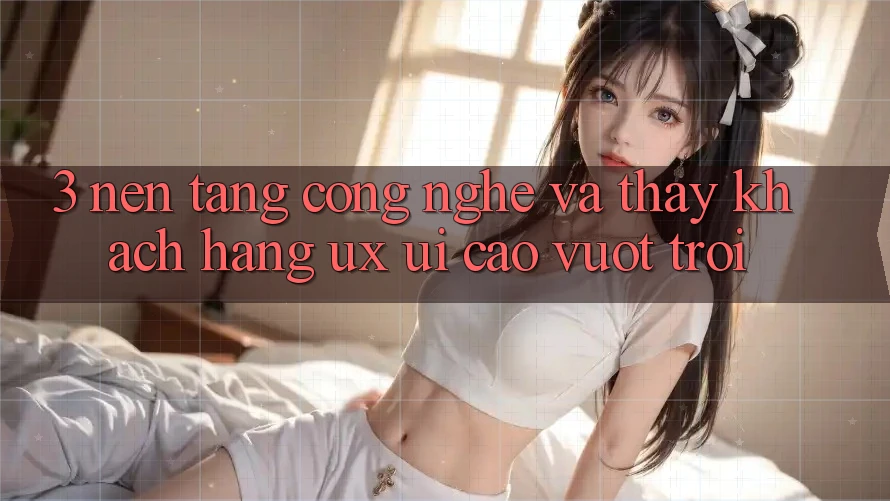 3. Nền tảng công nghệ và Thấy khách hàng (UX/UI) cao vượt trội