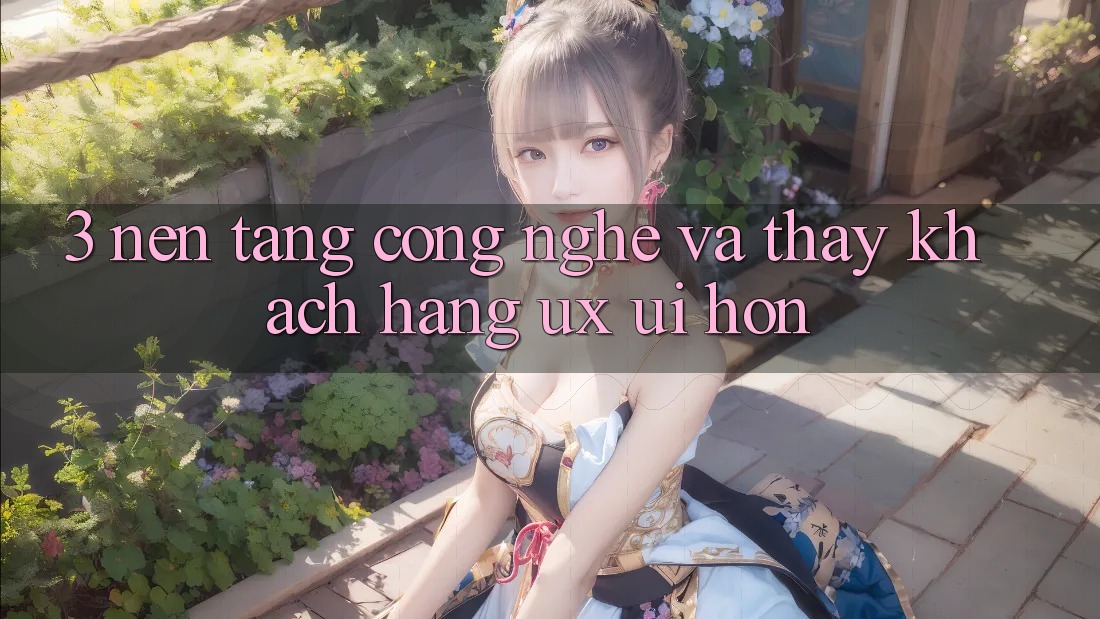 3. Nền tảng công nghệ và Thấy khách hàng (UX/UI) hơn 3. Nền tảng công nghệ và Thấy khách hàng (UX/UI) hơn