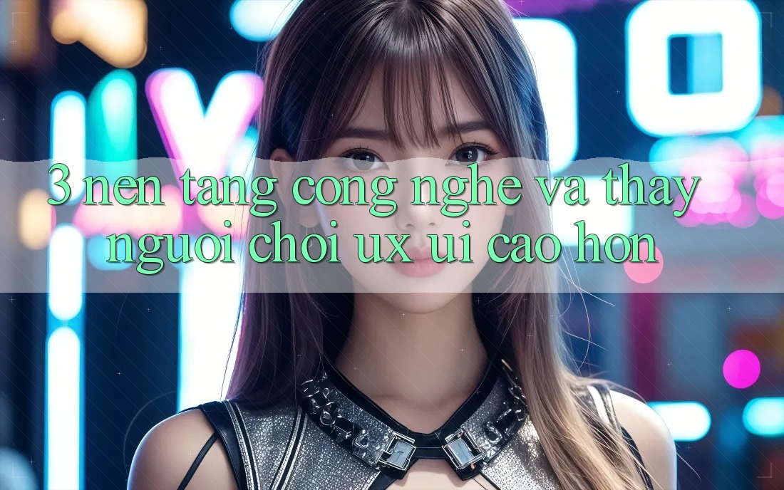 3. Nền tảng công nghệ và Thấy người chơi (UX/UI) cao hơn
