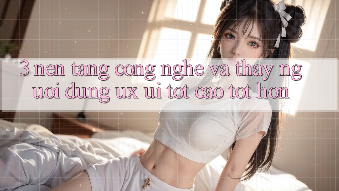 3. Nền tảng công nghệ và Thấy người dùng (UX/UI) tốt cao tốt hơn