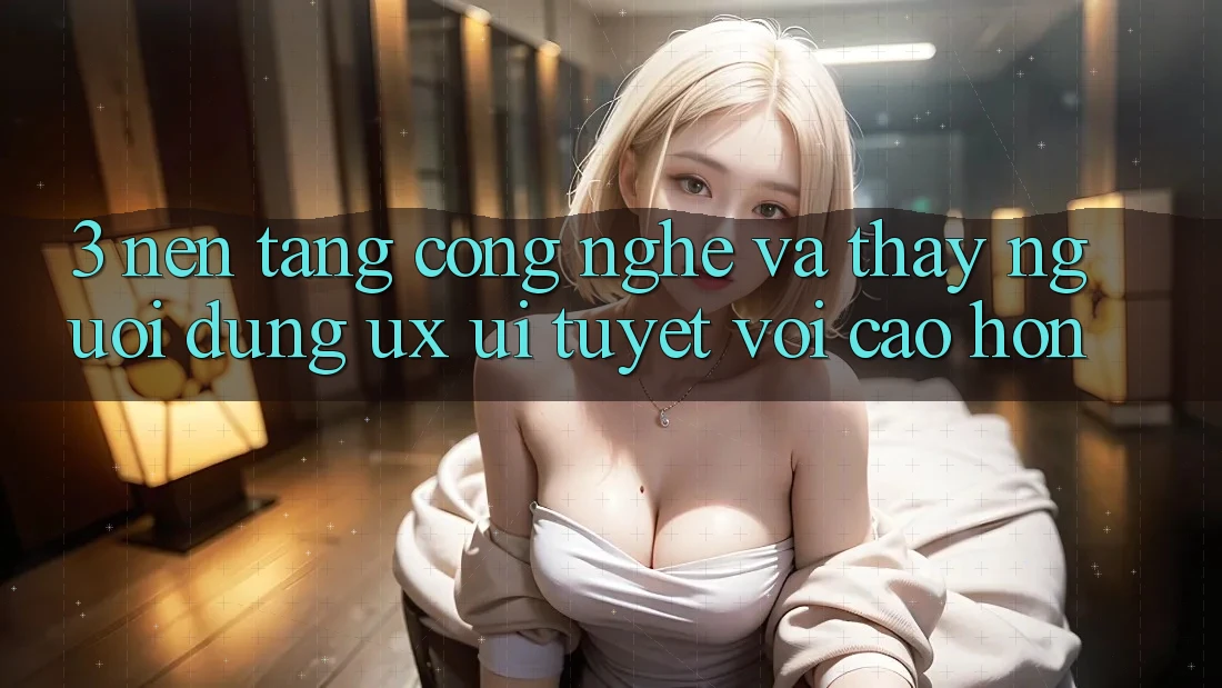 3. Nền tảng công nghệ và Thấy người dùng (UX/UI) tuyệt vời cao hơn