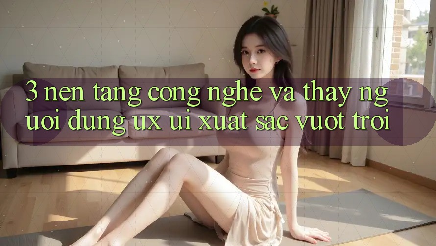 3. Nền tảng công nghệ và Thấy người dùng (UX/UI) xuất sắc vượt trội