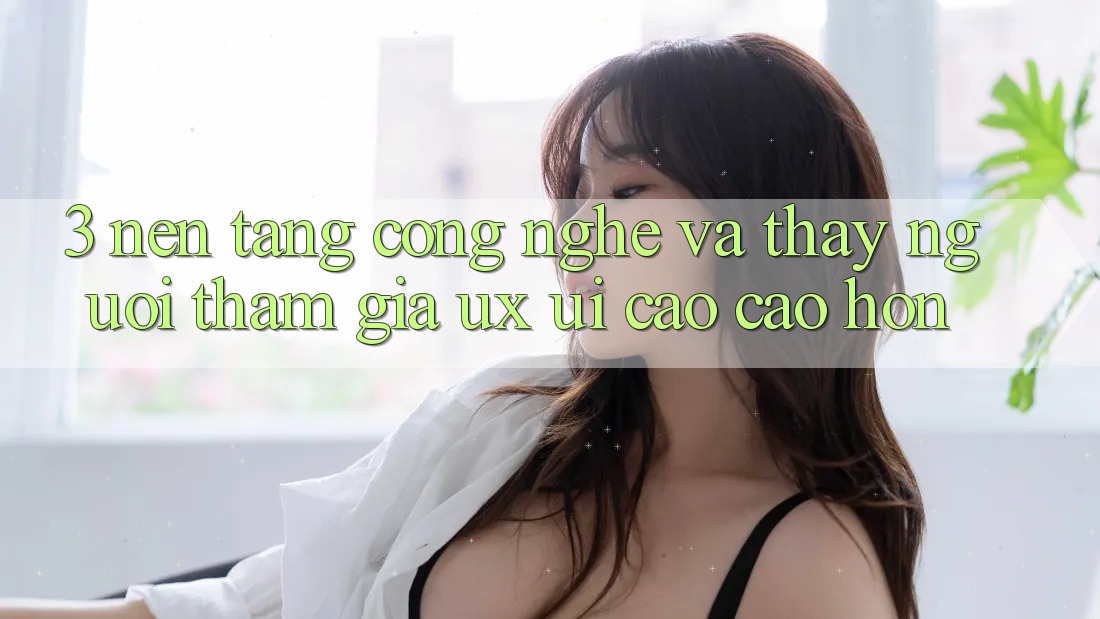 3. Nền tảng công nghệ và Thấy người tham gia (UX/UI) cao cao hơn 3. Nền tảng công nghệ và Thấy người tham gia (UX/UI) cao cao hơn
