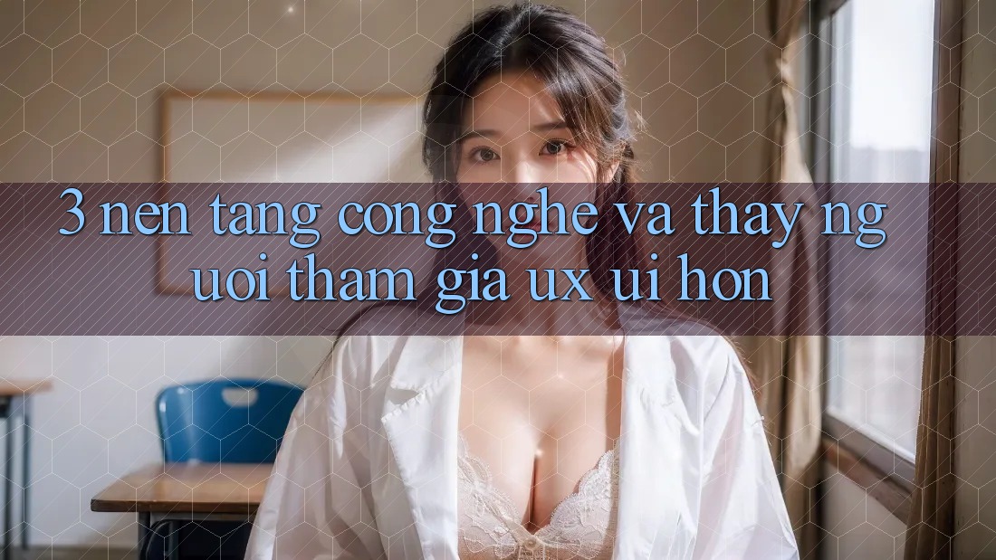 3. Nền tảng công nghệ và Thấy người tham gia (UX/UI) hơn