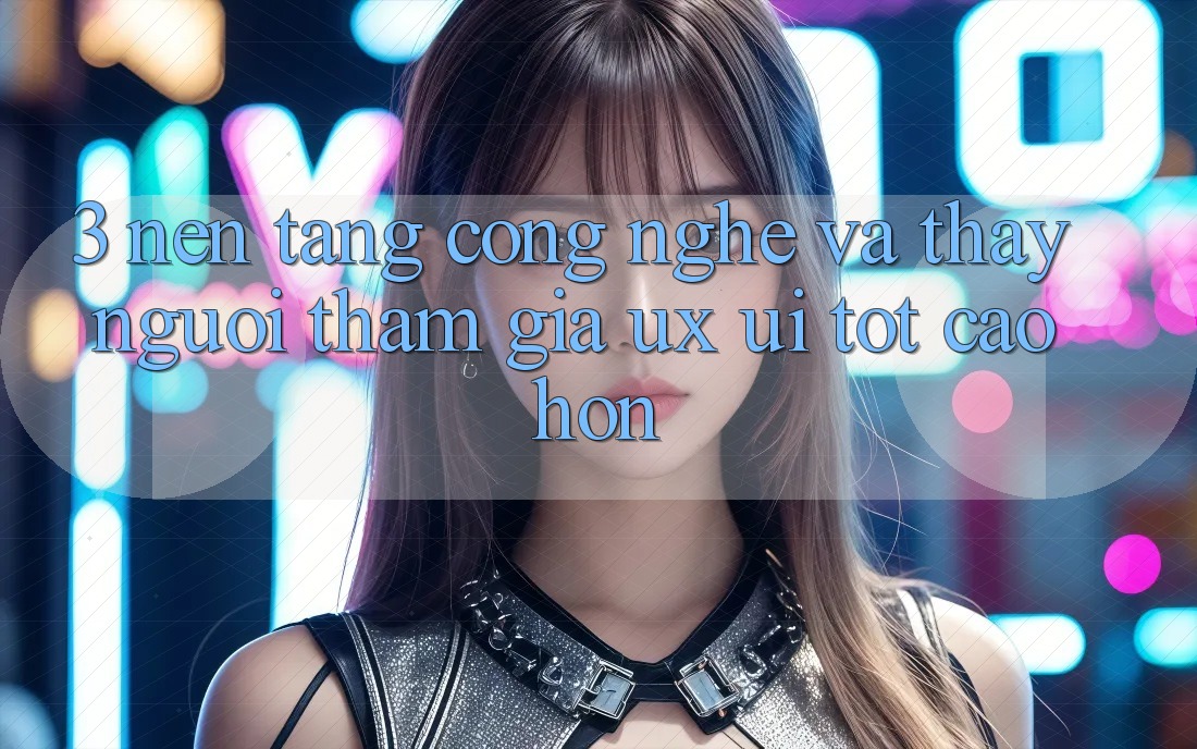 3. Nền tảng công nghệ và Thấy người tham gia (UX/UI) tốt cao hơn 3. Nền tảng công nghệ và Thấy người tham gia (UX/UI) tốt cao hơn