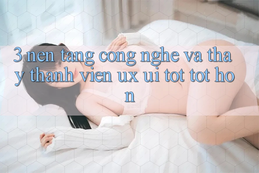 3. Nền tảng công nghệ và Thấy thành viên (UX/UI) tốt tốt hơn