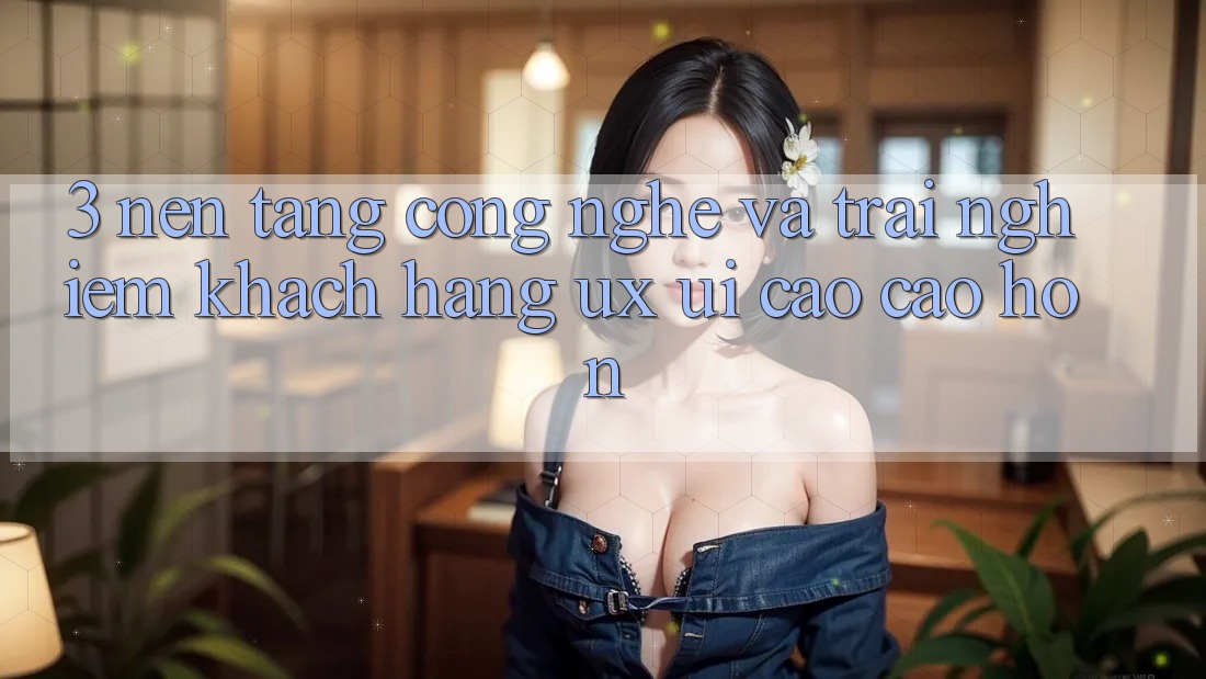3. Nền tảng công nghệ và Trải nghiệm khách hàng (UX/UI) cao cao hơn