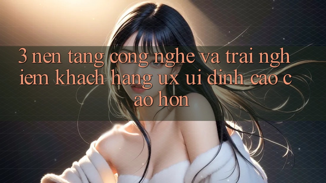 3. Nền tảng công nghệ và Trải nghiệm khách hàng (UX/UI) đỉnh cao cao hơn