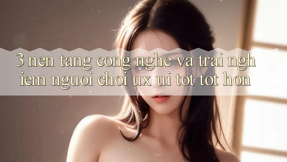 3. Nền tảng công nghệ và Trải nghiệm người chơi (UX/UI) tốt tốt hơn