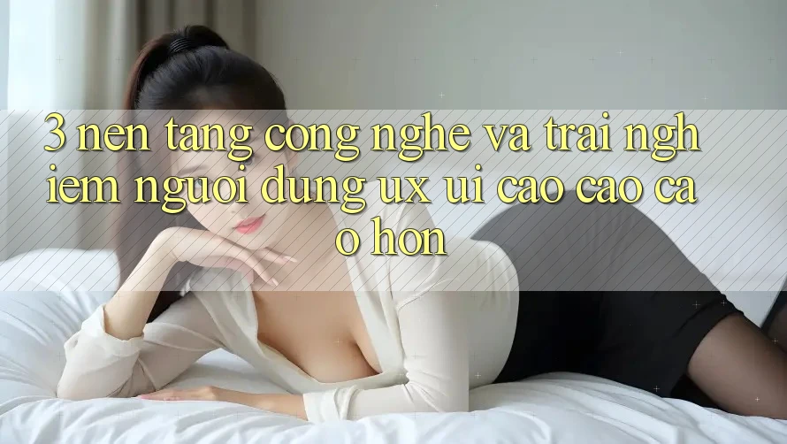 3. Nền tảng công nghệ và Trải nghiệm người dùng (UX/UI) cao cao cao hơn