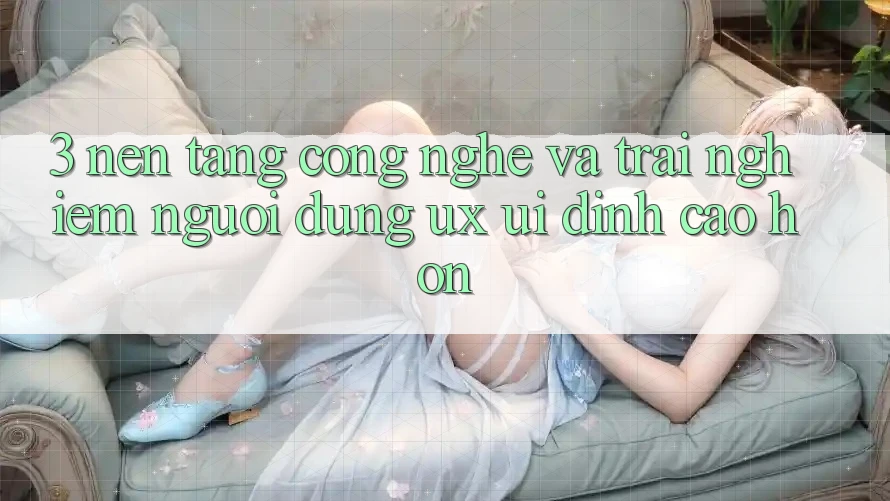 3. Nền tảng công nghệ và Trải nghiệm người dùng (UX/UI) đỉnh cao hơn