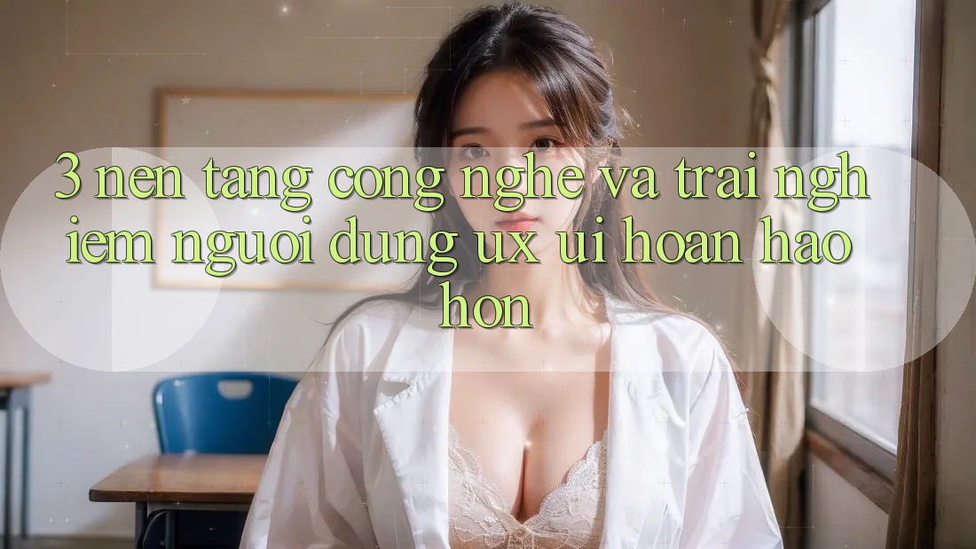 3. Nền tảng công nghệ và Trải nghiệm người dùng (UX/UI) hoàn hảo hơn