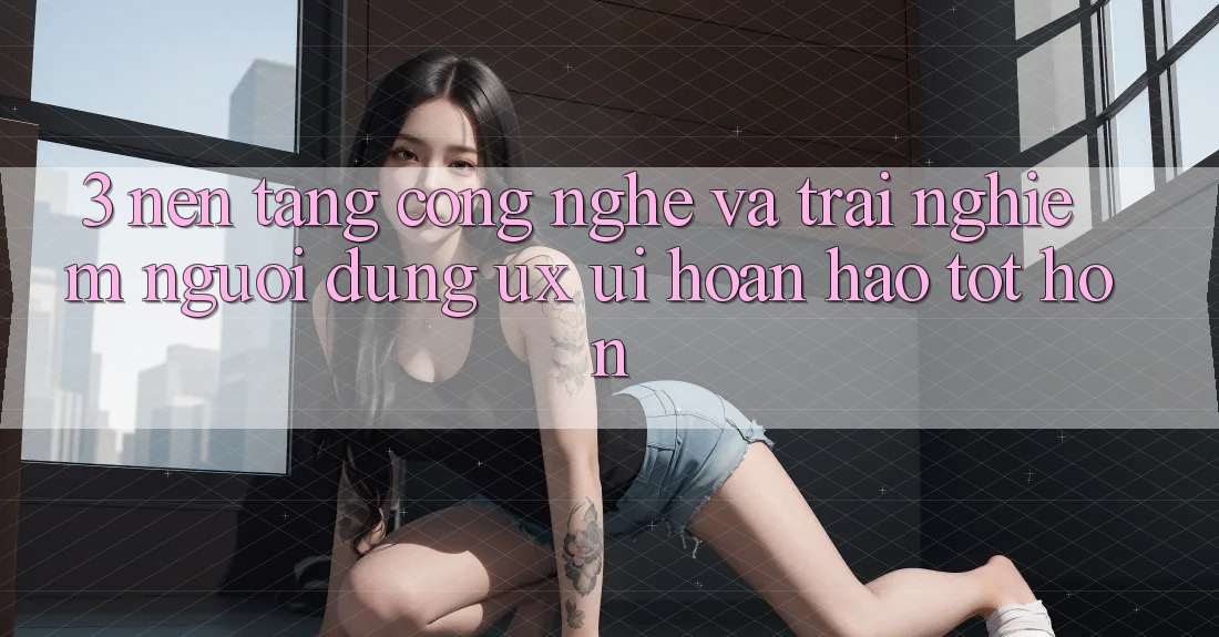 3. Nền tảng công nghệ và Trải nghiệm người dùng (UX/UI) hoàn hảo tốt hơn