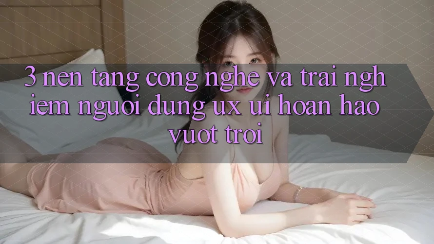 3. Nền tảng công nghệ và Trải nghiệm người dùng (UX/UI) hoàn hảo vượt trội
