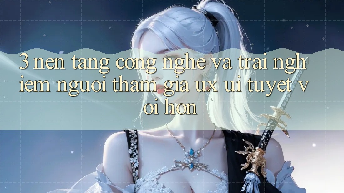 3. Nền tảng công nghệ và Trải nghiệm người tham gia (UX/UI) tuyệt vời hơn