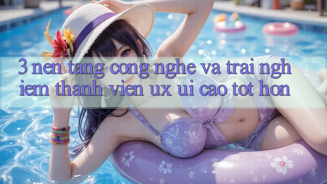 3. Nền tảng công nghệ và Trải nghiệm thành viên (UX/UI) cao tốt hơn