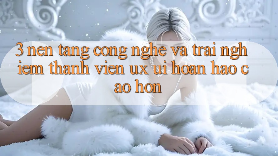 3. Nền tảng công nghệ và Trải nghiệm thành viên (UX/UI) hoàn hảo cao hơn 3. Nền tảng công nghệ và Trải nghiệm thành viên (UX/UI) hoàn hảo cao hơn