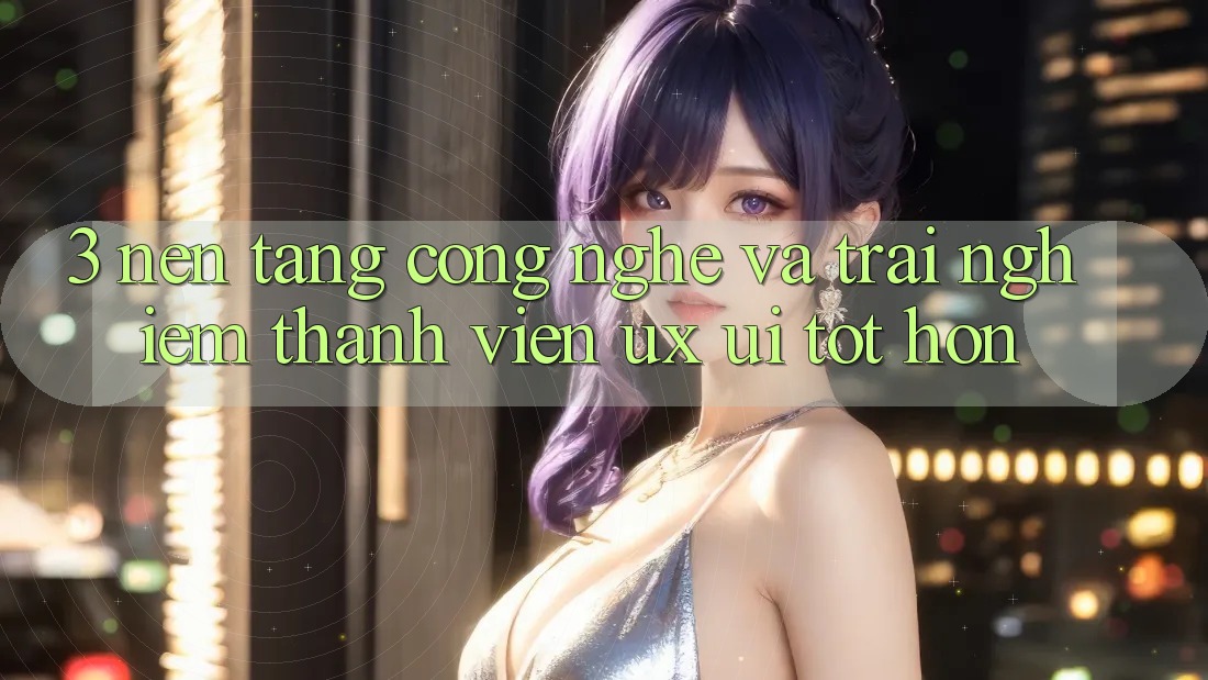 3. Nền tảng công nghệ và Trải nghiệm thành viên (UX/UI) tốt hơn