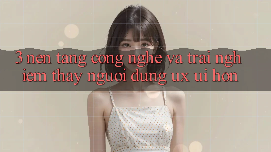 3. Nền tảng công nghệ và Trải nghiệm thấy người dùng (UX/UI) hơn