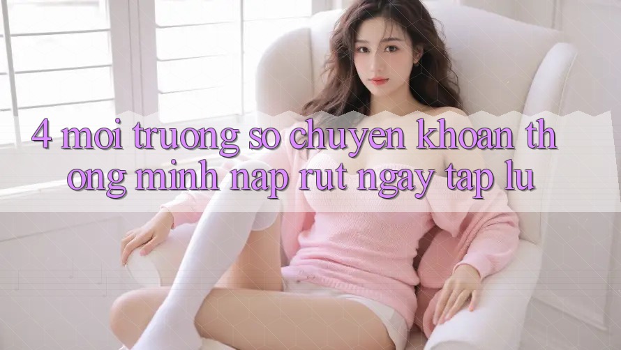 4. Môi trường số chuyển khoản thông minh, nạp rút ngay tắp lự