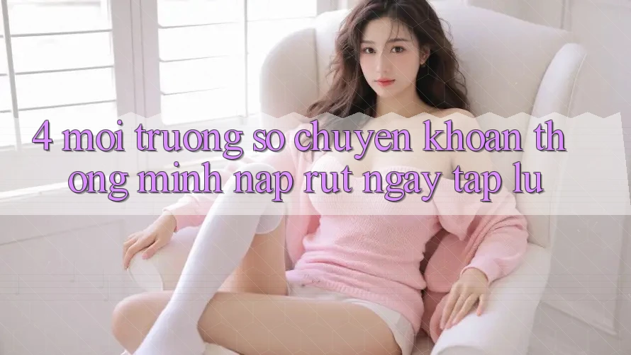 4. Môi trường số chuyển khoản thông minh, nạp rút ngay tắp lự