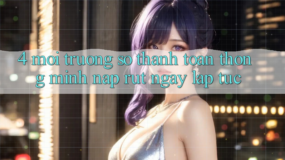 4. Môi trường số thanh toán thông minh, nạp rút ngay lập tức
