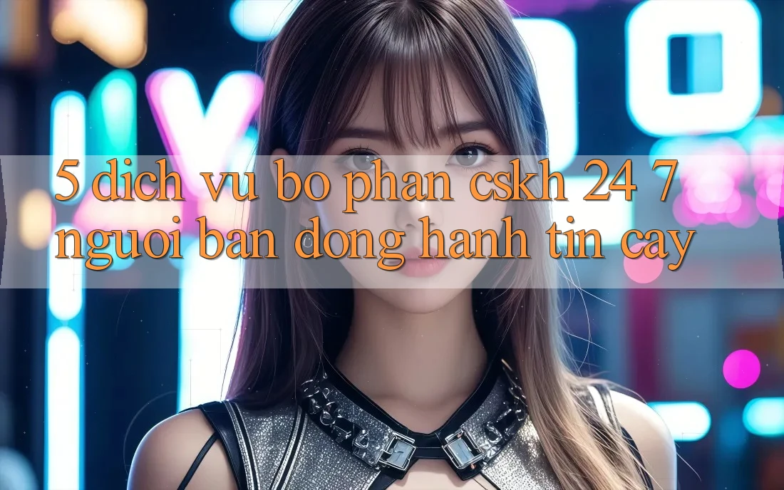 5. Dịch vụ bộ phận CSKH 24/7: Người bạn đồng hành tin cậy