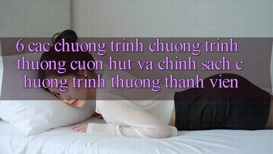 6. Các chương trình chương trình thưởng cuốn hút và chính sách chương trình thưởng thành viên