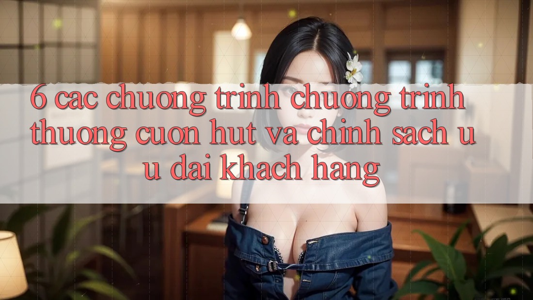 6. Các chương trình chương trình thưởng cuốn hút và chính sách ưu đãi khách hàng