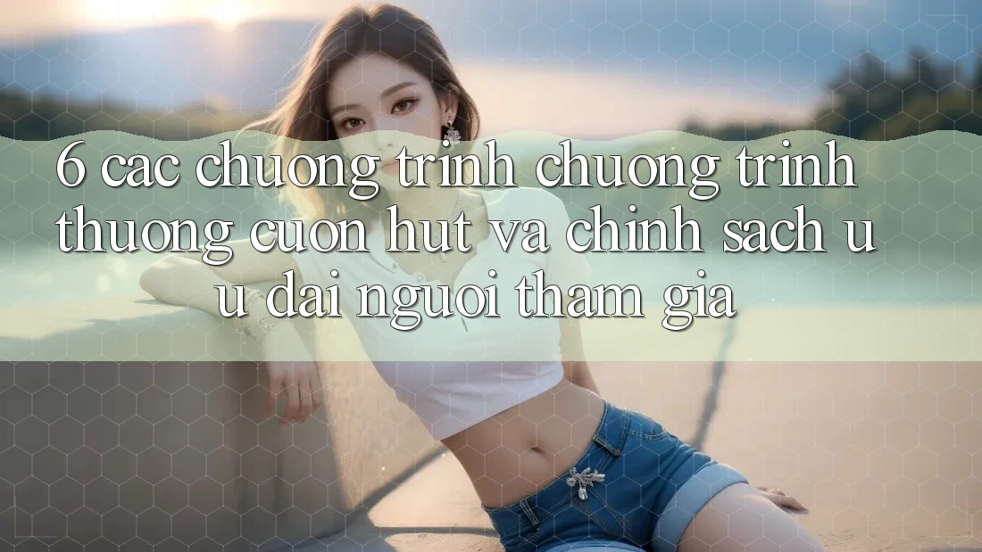 6. Các chương trình chương trình thưởng cuốn hút và chính sách ưu đãi người tham gia