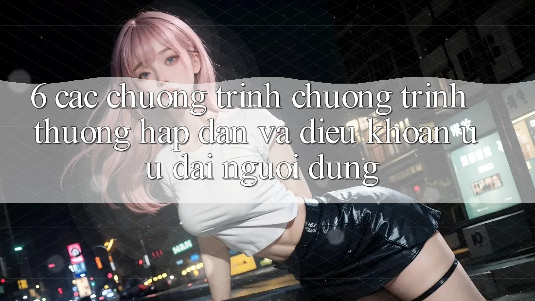 6. Các chương trình chương trình thưởng hấp dẫn và điều khoản ưu đãi người dùng