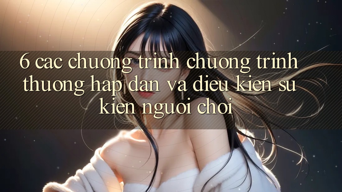 6. Các chương trình chương trình thưởng hấp dẫn và điều kiện sự kiện người chơi 6. Các chương trình chương trình thưởng hấp dẫn và điều kiện sự kiện người chơi